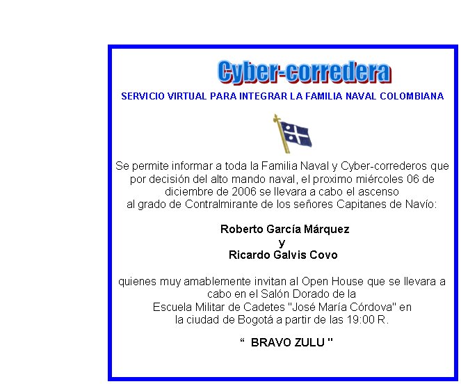 SERVICIO VIRTUAL PARA INTEGRAR LA FAMILIA NAVAL COLOMBIANASe permite informar a toda la Familia Naval y Cyber-correderos que por decisi�n del alto mando naval, el proximo mi�rcoles 06 de diciembre de 2006 se llevara a cabo el ascenso al grado de Contralmirante de los se�ores Capitanes de Nav�o:
&nbsp; Roberto Garc�a M�rquez
y Ricardo Galvis Covo
quienes muy amablemente invitan al Open House que se llevara a cabo en el Sal�n Dorado de la Escuela Militar de Cadetes "Jos� Mar�a C�rdova" en
la ciudad de Bogot� a partir de las 19:00 R.

&nbsp;&nbsp; “  BRAVO ZULU "