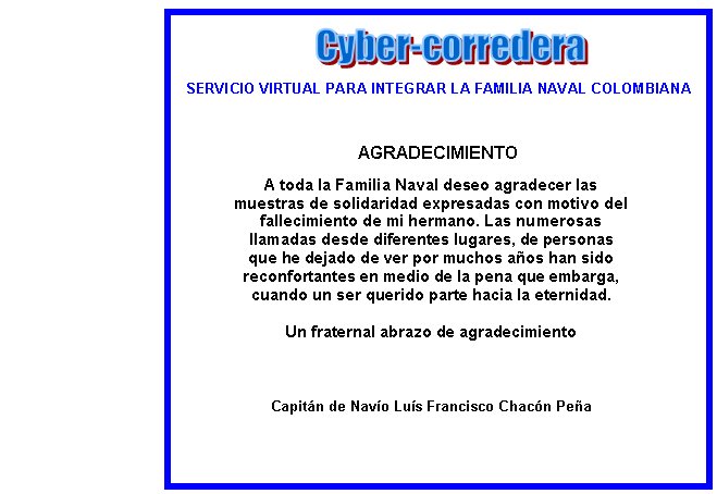 SERVICIO VIRTUAL PARA INTEGRAR LA FAMILIA NAVAL COLOMBIANAAGRADECIMIENTOA toda la Familia Naval deseo agradecer las muestras de solidaridad expresadas con motivo del fallecimiento de mi hermano. Las numerosas llamadas desde diferentes lugares, de personas que he dejado de ver por muchos a�os han sido reconfortantes en medio de la pena que embarga, cuando un ser querido parte hacia la eternidad. Un fraternal abrazo de agradecimientoCapit�n de Nav�o Lu�s Francisco Chac�n Pe�a