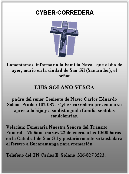 Cuadro de texto: CYBER-CORREDERA

 

Lamentamos  informar a la Familia Naval  que el d&iacute;a de ayer, muri&oacute; en la ciudad de San Gil (Santander), el se&ntilde;or

LUIS SOLANO VESGA

padre del se&ntilde;or Teniente de Nav&iacute;o Carlos Eduardo Solano Prada / 102-087.  Cyber-corredera presenta a su apreciado hijo y a su distinguida familia sentidas condolencias.

Velaci&oacute;n: Funeraria Nuestra Se&ntilde;ora del Tr&aacute;nsito             Funeral:  Ma&ntilde;ana martes 22 de enero, a las 10:00 horas  en la Catedral de San Gil y posteriormente se trasladar&aacute; el f&eacute;retro a Bucaramanga para cremaci&oacute;n.

Tel&eacute;fono del TN Carlos E. Solano  316-827 3523.