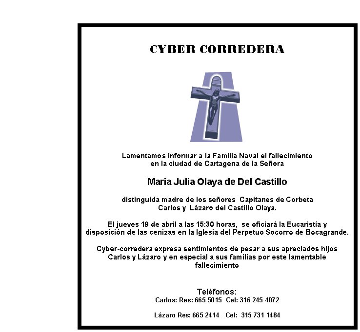 CYBER CORREDERA Lamentamos informar a la Familia Naval el fallecimiento en la ciudad de Cartagena de la SeñoraMaria Julia Olaya de Del Castillodistinguida madre de los señores  Capitanes de Corbeta Carlos y  Lázaro del Castillo Olaya. El jueves 19 de abril a las 15:30 horas,  se oficiará la Eucaristía y disposición de las cenizas en la Iglesia del Perpetuo Socorro de Bocagrande. Cyber-corredera expresa sentimientos de pesar a sus apreciados hijos Carlos y Lázaro y en especial a sus familias por este lamentable fallecimientoTeléfonos: Carlos: Res: 665 5015  Cel: 316 245 4072   Lázaro Res: 665 2414   Cel:  315 731 1484