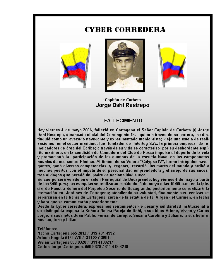   CYBER CORREDERA

Capitán de Corbeta 
Jorge Dahl Restrepo

FALLECIMIENTO
&nbsp;
Hoy viernes 4 de mayo 2006, falleció en Cartagena el Señor Capitán de Corbeta (r) Jorge Dahl Restrepo, destacado oficial del Contingente 18,   quien a través de su carrera,  se distinguió como un avezado navegante y experimentado maniobrista;  deja una estela de realizaciones  en el sector marítimo, fue  fundador de  Intertug S.A., la primera empresa  de remolcadores de área del Caribe; a través de su vida se caracterizó  por su desbordante espíritu marinero; en la condición de Comodoro del Club de Pesca impulsó el deporte de la vela y promocionó la  participación de los alumnos de la escuela Naval en los campeonatos anuales de ese centro Náutico. Al timón  de su Velero “Calypso IV”, formó intrépidos navegantes, ganó diversas competencias  y  regatas,  recorrió  los mares del mundo y arribó a muchos puertos con el ímpetu de su personalidad emprendedora y el arrojo de sus ancestros Vikingos que heredó de  padre de nacionalidad sueca.
Su cuerpo será velado en el salón Parroquial de Bocagrande, hoy viernes 4 de mayo a partir de las 3:00 p.m.; las exequias se realizaran el sábado  5 de mayo a las 10:00 a.m. en la iglesia  de Nuestra Señora del Perpetuo Socorro de Bocagrande; posteriormente se realizará  la  cremación en  Jardines de Cartagena; atendiendo su voluntad, finalmente sus  cenizas se esparcirán en la bahía de Cartagena, cerca de la estatua de la  Virgen del Carmen, en fecha y hora que se comunicarán posteriormente.
Desde la Cyber-corredera, expresamos sentimientos de pesar y solidaridad Institucional a su distinguida esposa la Señora Nacha Pareja de Dahl, a sus hijos Arlene, Vivian y Carlos Jorge, a sus nietos Juan Pablo, Fernando Enrique, Susana Carolina y Juliana,  a sus hermanos Ian, Irma y Lilian.
&nbsp;
Teléfonos:
Nacha Cartagena 665 2812 /  315 734 4552
Arlene Bogotá 617 0770 /  311 227 3904,
Vivian Cartagena 660 9328 /  311 4188217
Carlos Jorge -Cartagena- 660 9328 / 311 418 8218