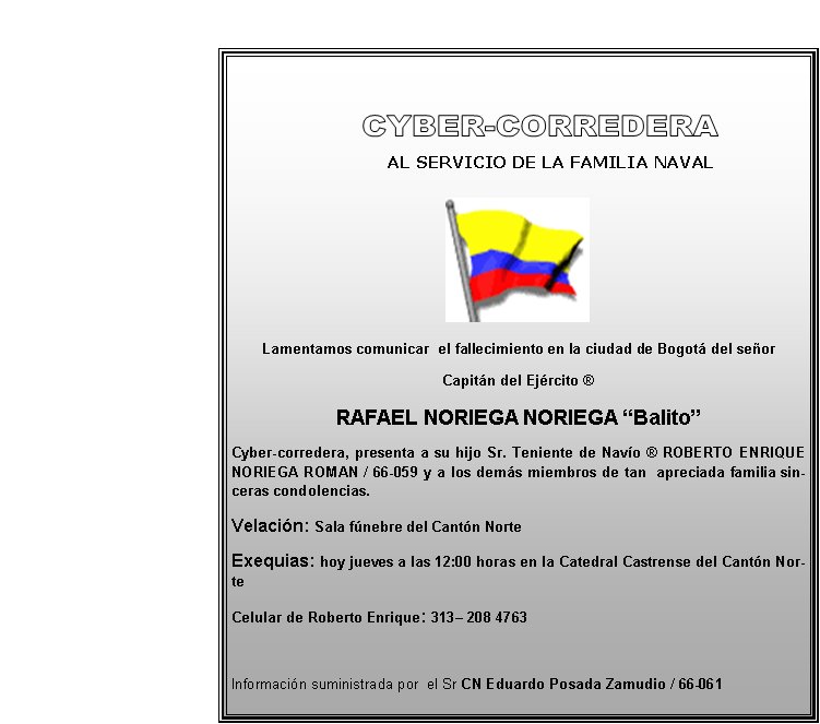       
            
        AL SERVICIO DE LA FAMILIA NAVAL




Lamentamos comunicar  el fallecimiento en la ciudad de Bogotá del señor
Capitán del Ejército ® 
RAFAEL NORIEGA NORIEGA “Balito”
Cyber-corredera, presenta a su hijo Sr. Teniente de Navío ® ROBERTO ENRIQUE NORIEGA ROMAN / 66-059 y a los demás miembros de tan  apreciada familia sinceras condolencias. 
Velación: Sala fúnebre del Cantón Norte  
Exequias: hoy jueves a las 12:00 horas en la Catedral Castrense del Cantón Norte
Celular de Roberto Enrique: 313– 208 4763

Información suministrada por  el Sr CN Eduardo Posada Zamudio / 66-061
