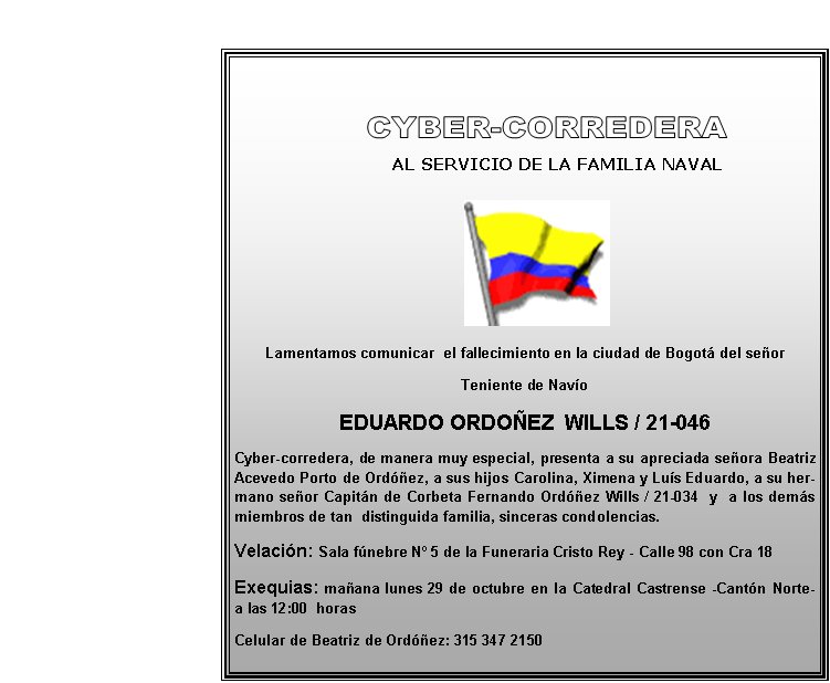       
            
        AL SERVICIO DE LA FAMILIA NAVAL




Lamentamos comunicar  el fallecimiento en la ciudad de Bogotá del señor
Teniente de Navío
EDUARDO ORDOÑEZ  WILLS / 21-046
Cyber-corredera, de manera muy especial, presenta a su apreciada señora Beatriz Acevedo Porto de Ordóñez, a sus hijos Carolina, Ximena y Luís Eduardo, a su hermano señor Capitán de Corbeta Fernando Ordóñez Wills / 21-034  y  a los demás miembros de tan  distinguida familia, sinceras condolencias. 
Velación: Sala fúnebre Nº 5 de la Funeraria Cristo Rey - Calle 98 con Cra 18  
Exequias: mañana lunes 29 de octubre en la Catedral Castrense -Cantón Norte-         a las 12:00  horas
Celular de Beatriz de Ordóñez: 315 347 2150