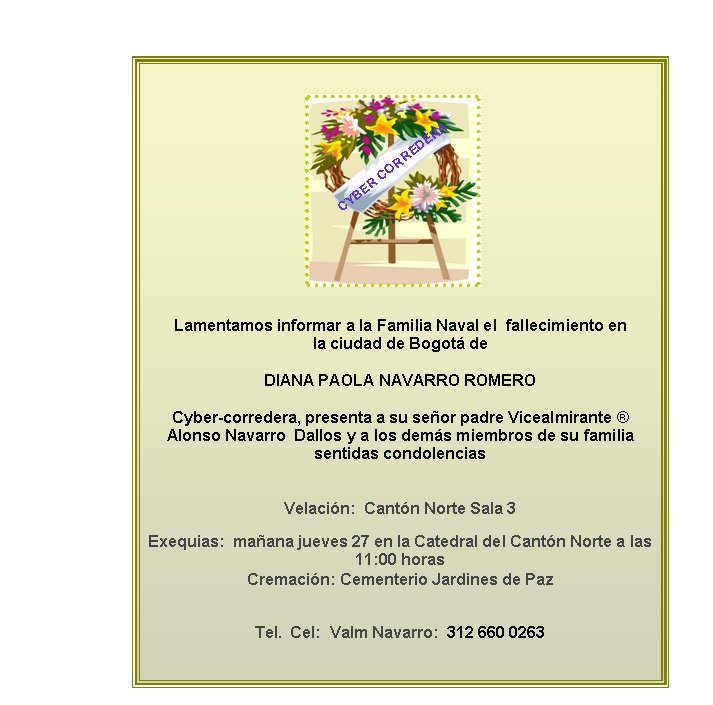 Lamentamos informar a la Familia Naval el  fallecimiento en  la ciudad de Bogot� deDIANA PAOLA NAVARRO ROMERO Cyber-corredera, presenta a su se�or padre Vicealmirante � Alonso Navarro  Dallos y a los dem�s miembros de su familia sentidas condolenciasVelaci�n:  Cant�n Norte Sala 3 Exequias: &nbsp;ma�ana jueves 27 en la Catedral del Cant�n Norte a las 11:00 horas
Cremaci�n: Cementerio Jardines de Paz
Tel.  Cel:  Valm Navarro:  312 660 0263CYBER CORREDERA