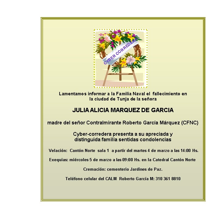 Lamentamos informar a la Familia Naval el  fallecimiento en  
la ciudad de Tunja de la señora 

JULIA ALICIA MARQUEZ DE GARCIA

madre del señor Contralmirante Roberto García Márquez (CFNC) 

Cyber-corredera presenta a su apreciada y 
distinguida familia sentidas condolencias

 Velación:&nbsp; Cantón Norte  sala 1  a partir del martes 4 de marzo a las 14:00 Hs.

Exequias: miércoles 5 de marzo a las 09:00 Hs. en la Catedral Cantón Norte&nbsp;  

Cremación: cementerio Jardines de Paz.

Teléfono celular del CALM  Roberto García M: 310 361 8810



CYBER CORREDERA