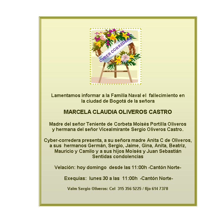 Lamentamos informar a la Familia Naval el  fallecimiento en  
la ciudad de Bogot� de la se�ora 

MARCELA CLAUDIA OLIVEROS CASTRO

Madre del se�or Teniente de Corbeta Mois�s Portilla Oliveros
y hermana del se�or Vicealmirante Sergio Oliveros Castro.  

Cyber-corredera presenta, a su se�ora madre Anita C de Oliveros, a sus  hermanos Germ�n, Sergio, Jaime, Gina, Anita, Beatriz, 
Mauricio y Camilo y a sus hijos Mois�s y Juan Sebasti�n 
Sentidas condolencias

Velaci�n: hoy domingo  desde las 11:00h -Cant�n Norte- 

 Exequias:  lunes 30 a las  11:00h  -Cant�n Norte- 

Valm Sergio Oliveros: Cel  315 356 5225 / fijo 614 7378
         

CYBER CORREDERA