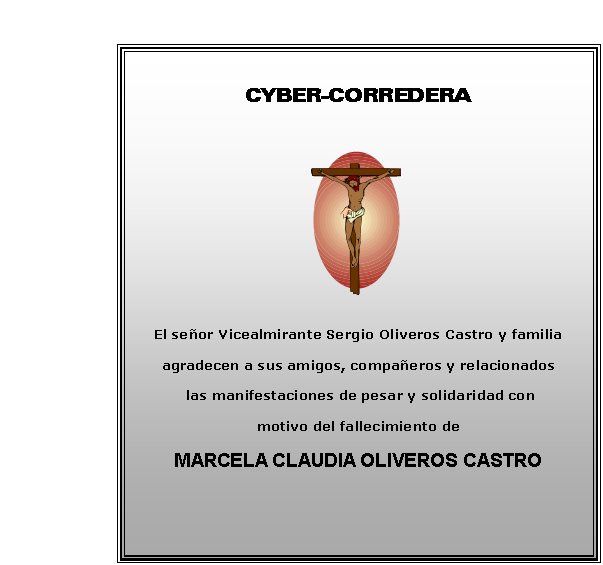 CYBER-CORREDERA






El se�or Vicealmirante Sergio Oliveros Castro y familia
agradecen a sus amigos, compa�eros y relacionados
 las manifestaciones de pesar y solidaridad con 
motivo del fallecimiento de     
MARCELA CLAUDIA OLIVEROS CASTRO