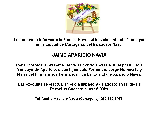 Lamentamos informar a la Familia Naval, el fallecimiento el d�a de ayer en la ciudad de Cartagena, del Ex cadete NavalJAIME APARICIO NAVIACyber corredera presenta  sentidas condolencias a su esposa Luc�a Moncayo de Aparicio, a sus hijos Lu�s Fernando, Jorge Humberto y  Mar�a del Pilar y a sus hermanos Humberto y Elvira Aparicio Navia.  Las exequias se efectuar�n el d�a s�bado 9 de agosto en la Iglesia    Perpetuo Socorro a las 16:00hsTel  familia Aparicio Navia (Cartagena)  095-665 1463
