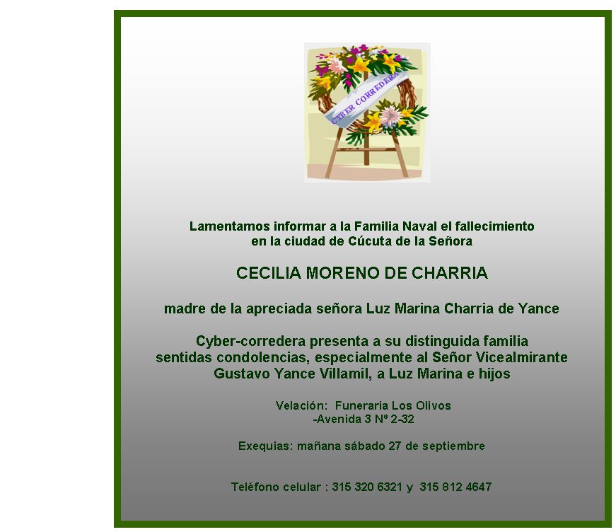 Lamentamos informar a la Familia Naval el fallecimiento 
en la ciudad de C�cuta de la Se�ora

CECILIA MORENO DE CHARRIA

madre de la apreciada se�ora Luz Marina Charria de Yance 
 
Cyber-corredera presenta a su distinguida familia 
sentidas condolencias, especialmente al Se�or Vicealmirante
Gustavo Yance Villamil, a Luz Marina e hijos 

 Velaci�n:&nbsp; Funeraria Los Olivos 
 -Avenida 3 N� 2-32

Exequias: ma�ana s�bado 27 de septiembre  
&nbsp; 

Tel�fono celular : 315 320 6321 y  315 812 4647