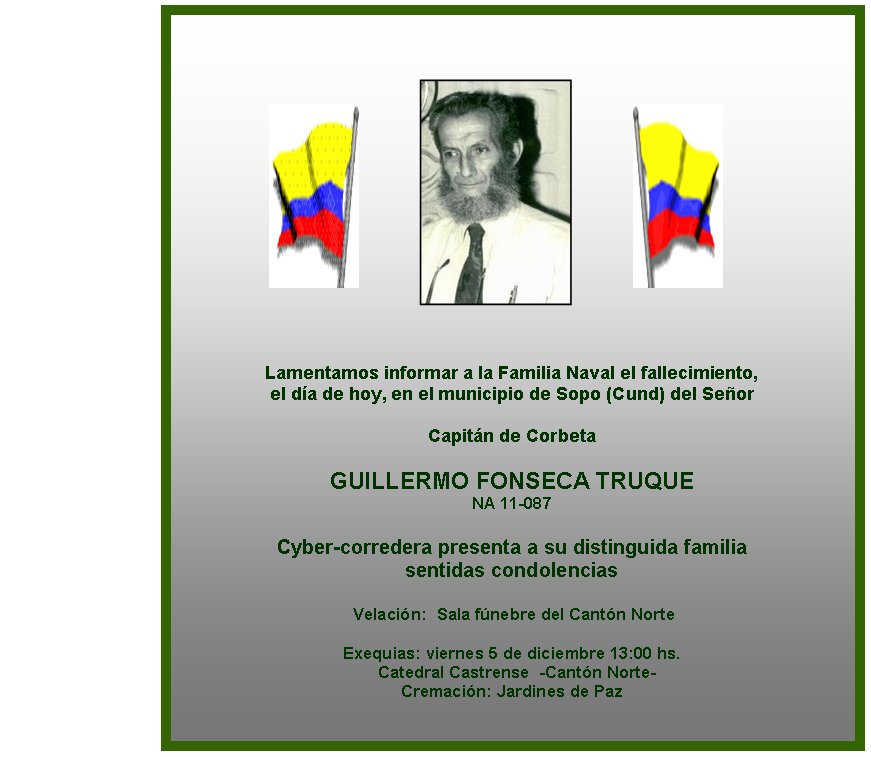 Lamentamos informar a la Familia Naval el fallecimiento, 
el d�a de hoy, en el municipio de Sopo (Cund) del Se�or

Capit�n de Corbeta

GUILLERMO FONSECA TRUQUE
NA 11-087

Cyber-corredera presenta a su distinguida familia 
sentidas condolencias

 Velaci�n:&nbsp; Sala f�nebre del Cant�n Norte
                  
Exequias: viernes 5 de diciembre 13:00 hs. 
&nbsp; Catedral Castrense  -Cant�n Norte-
Cremaci�n: Jardines de Paz   