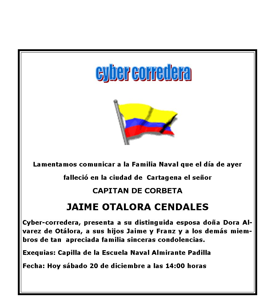 Lamentamos comunicar a la Familia Naval que el d�a de ayer 
falleci� en la ciudad de  Cartagena el se�or 
CAPITAN DE CORBETA
JAIME OTALORA CENDALES
Cyber-corredera, presenta a su distinguida esposa do�a Dora Alvarez de Ot�lora, a sus hijos Jaime y Franz y a los dem�s miembros de tan  apreciada familia sinceras condolencias. 
Exequias: Capilla de la Escuela Naval Almirante Padilla
Fecha: Hoy s�bado 20 de diciembre a las 14:00 horas