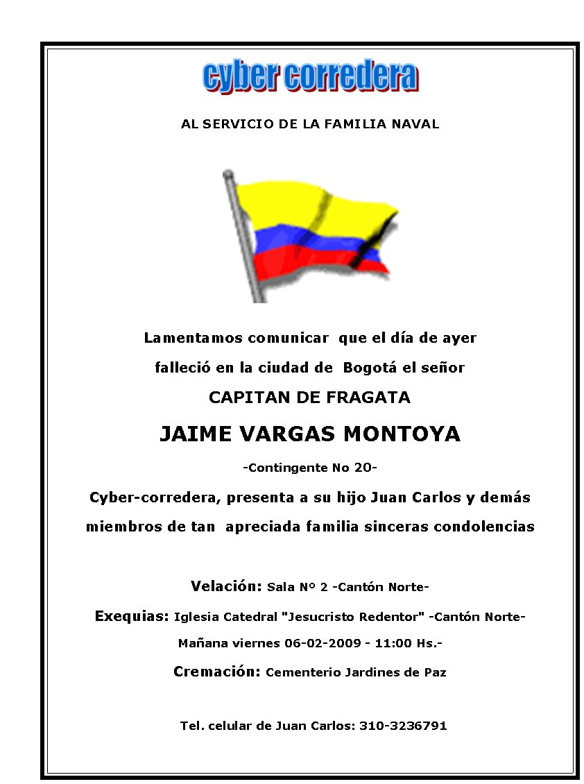 AL SERVICIO DE LA FAMILIA NAVAL






Lamentamos comunicar  que el día de ayer 
falleció en la ciudad de  Bogotá el señor 
CAPITAN DE FRAGATA
JAIME VARGAS MONTOYA
-Contingente No 20-
Cyber-corredera, presenta a su hijo Juan Carlos y demás 
miembros de tan  apreciada familia sinceras condolencias 

Velación: Sala Nº 2 -Cantón Norte-
Exequias: Iglesia&nbsp;Catedral "Jesucristo Redentor" -Cantón Norte-
Mañana viernes 06-02-2009 - 11:00 Hs.-
Cremación: Cementerio Jardines de Paz

  Tel. celular de Juan Carlos: 310-3236791