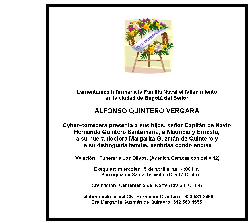 Lamentamos informar a la Familia Naval el fallecimiento 
en la ciudad de Bogotá del Señor

ALFONSO QUINTERO VERGARA

Cyber-corredera presenta a sus hijos, señor Capitán de Navío 
Hernando Quintero Santamaría, a Mauricio y Ernesto, 
a su nuera doctora Margarita Guzmán de Quintero y 
 a su distinguida familia, sentidas condolencias

 Velación:&nbsp; Funeraria Los Olivos. (Avenida Caracas con calle 42)

Exequias: miércoles 15 de abril a las 14:00 Hs. 
       Parroquia de Santa Teresita  (Cra 17 Cll 45) &nbsp;  

Cremación: Cementerio del Norte (Cra 30  Cll 68)

Teléfono celular del CN  Hernando Quintero:  320 531 2486
Dra Margarita Guzmán de Quintero: 312 660 4555