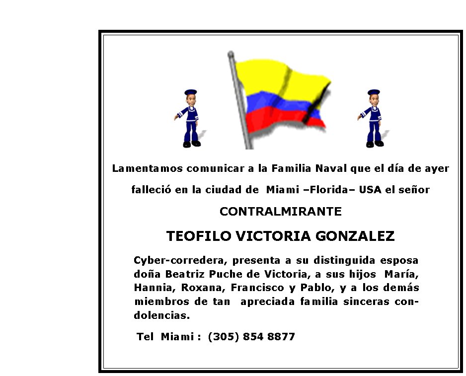 Lamentamos comunicar a la Familia Naval que el día de ayer 
falleció en la ciudad de  Miami –Florida– USA el señor 
CONTRALMIRANTE
TEOFILO VICTORIA GONZALEZ
        Cyber-corredera, presenta a su distinguida esposa doña Beatriz Puche de Victoria, a sus hijos  María, Hannia, Roxana, Francisco y Pablo, y a los demás miembros de tan  apreciada familia sinceras condolencias. 
         Tel  Miami :  (305) 854 8877
   