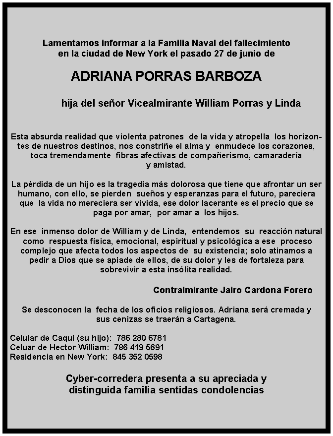 Lamentamos informar a la Familia Naval del fallecimiento 
en la ciudad de New York el pasado 27 de junio de 

ADRIANA PORRAS BARBOZA

	hija del señor Vicealmirante William Porras y Linda  


Esta absurda realidad que violenta patrones  de la vida y atropella  los horizontes de nuestros destinos, nos constriñe el alma y  enmudece los corazones, toca tremendamente  fibras afectivas de compañerismo, camaradería 
y amistad. 

La pérdida de un hijo es la tragedia más dolorosa que tiene que afrontar un ser humano, con ello, se pierden  sueños y esperanzas para el futuro, pareciera que  la vida no mereciera ser vivida, ese dolor lacerante es el precio que se  paga por amar,  por amar a  los hijos.

En ese  inmenso dolor de William y de Linda,  entendemos  su  reacción natural 
 como  respuesta física, emocional, espiritual y psicológica a ese  proceso 
complejo que afecta todos los aspectos de  su existencia; solo atinamos a 
pedir a Dios que se apiade de ellos, de su dolor y les de fortaleza para 
sobrevivir a esta insólita realidad.                                                                           
                                                        
                                                     Contralmirante Jairo Cardona Forero

Se desconocen la  fecha de los oficios religiosos. Adriana será cremada y 
sus cenizas se traerán a Cartagena.

Celular de Caqui (su hijo):  786 280 6781
Celuar de Hector William:  786 419 5691
Residencia en New York:  845 352 0598

Cyber-corredera presenta a su apreciada y 
distinguida familia sentidas condolencias