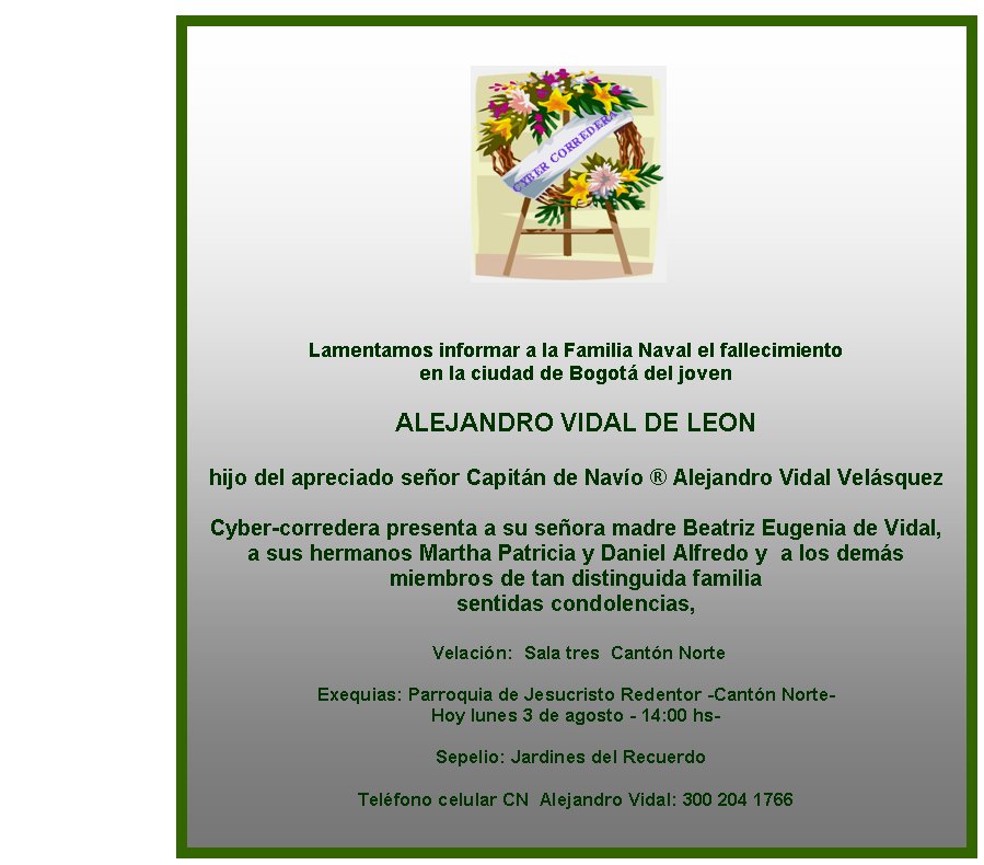 Lamentamos informar a la Familia Naval el fallecimiento 
en la ciudad de Bogotá del joven 

ALEJANDRO VIDAL DE LEON

hijo del apreciado señor Capitán de Navío ® Alejandro Vidal Velásquez 
 
Cyber-corredera presenta a su señora madre Beatriz Eugenia de Vidal,  
a sus hermanos Martha Patricia y Daniel Alfredo y  a los demás 
miembros de tan distinguida familia  
sentidas condolencias, 

 Velación:&nbsp; Sala tres  Cantón Norte

Exequias: Parroquia de Jesucristo Redentor -Cantón Norte-
Hoy lunes 3 de agosto - 14:00 hs- 

Sepelio: Jardines del Recuerdo &nbsp; 

Teléfono celular CN  Alejandro Vidal: 300 204 1766