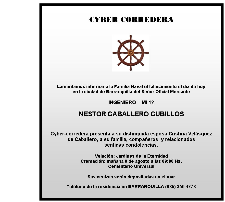 CYBER CORREDERA
Lamentamos informar a la Familia Naval el fallecimiento el día de hoy 
en la ciudad de Barranquilla del Señor Oficial Mercante

INGENIERO – MI 12

NESTOR CABALLERO CUBILLOS


Cyber-corredera presenta a su distinguida esposa Cristina Velásquez
de Caballero, a su familia, compañeros  y relacionados 
sentidas condolencias.

Velación: Jardines de la Eternidad 
Cremación: mañana 8 de agosto a las 09:00 Hs.  
Cementerio Universal

Sus cenizas serán depositadas en el mar
                                           
Teléfono de la residencia en BARRANQUILLA (035) 359 4773