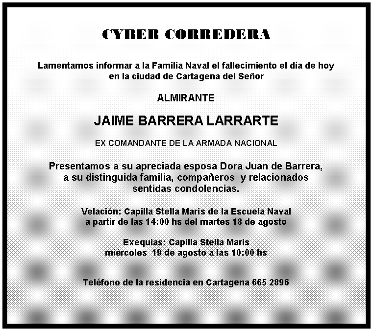 Cuadro de texto: CYBER CORREDERA

Lamentamos informar a la Familia Naval el fallecimiento el día de hoy 
en la ciudad de Cartagena del Señor 

ALMIRANTE

JAIME BARRERA LARRARTE

EX COMANDANTE DE LA ARMADA NACIONAL

Presentamos a su apreciada esposa Dora Juan de Barrera,
a su distinguida familia, compañeros  y relacionados 
sentidas condolencias.

Velación: Capilla Stella Maris de la Escuela Naval 
a partir de las 14:00 hs del martes 18 de agosto

Exequias: Capilla Stella Maris 
miércoles  19 de agosto a las 10:00 hs  
                                           

Teléfono de la residencia en Cartagena 665 2896