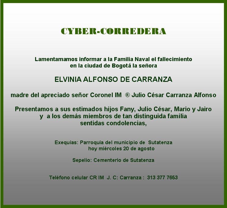 Cuadro de texto: CYBER-CORREDERA
Lamentamamos informar a la Familia Naval el fallecimiento 
en la ciudad de Bogotá la señora 

ELVINIA ALFONSO DE CARRANZA

madre del apreciado señor Coronel IM  ® Julio César Carranza Alfonso
 
Presentamos a sus estimados hijos Fany, Julio César, Mario y Jairo  
y  a los demás miembros de tan distinguida familia  
sentidas condolencias, 

 
Exequias: Parroquia del municipio de  Sutatenza
           hoy miércoles 20 de agosto  

Sepelio: Cementerio de Sutatenza
 &nbsp; 

Teléfono celular CR IM  J. C: Carranza :  313 377 7653