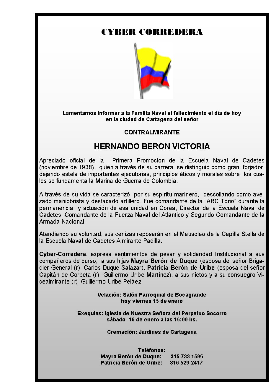 CYBER CORREDERA







Lamentamos informar a la Familia Naval el fallecimiento el día de hoy 
en la ciudad de Cartagena del señor 

CONTRALMIRANTE

HERNANDO BERON VICTORIA

Apreciado oficial de la &nbsp;Primera Promoción de la Escuela Naval de Cadetes (noviembre de 1938), &nbsp;quien a través de su carrera&nbsp; se distinguió como gran&nbsp; forjador, dejando estela de importantes ejecutorias, principios éticos y morales sobre &nbsp;los cuales se fundamenta la Marina de Guerra de Colombia. 

A través de su vida se caracterizó&nbsp; por su espíritu marinero, &nbsp;descollando como avezado maniobrista y destacado artillero. Fue comandante de la “ARC Tono” durante la permanencia &nbsp;y actuación de esa unidad en Corea, Director de la Escuela Naval de Cadetes, Comandante de la Fuerza Naval del Atlántico y Segundo Comandante de la Armada Nacional.&nbsp;

Atendiendo su voluntad, sus cenizas reposarán en el Mausoleo de la Capilla Stella de la Escuela Naval de Cadetes Almirante Padilla.
&nbsp;
Cyber-Corredera, expresa sentimientos de pesar y solidaridad Institucional a sus compañeros de curso,&nbsp; a sus hijas Mayra Berón de Duque (esposa del señor Brigadier General (r)&nbsp; Carlos Duque Salazar), Patricia Berón de Uribe (esposa del señor Capitán de Corbeta (r)&nbsp; Guillermo Uribe Martínez), a sus nietos y a su consuegro Vicealmirante (r)&nbsp; Guillermo Uribe Peláez

Velación: Salón Parroquial de Bocagrande 
hoy viernes 15 de enero

Exequias: Iglesia de Nuestra Señora del Perpetuo Socorro  
sábado  16 de enero a las 15:00 hs.

Cremación: Jardines de Cartagena   
                                           

Teléfonos: 
Mayra Berón de Duque:      315 733 1596
                                         Patricia Berón de Uribe:     316 529 2417
                                     