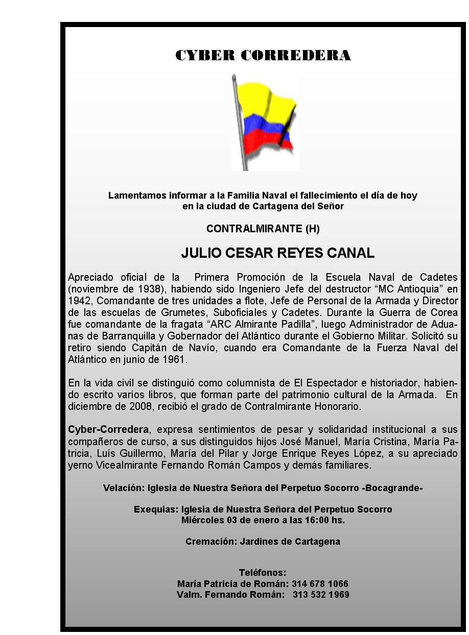 CYBER CORREDERA







Lamentamos informar a la Familia Naval el 
fallecimiento el día de hoy 
en la ciudad de Cartagena del Señor 


CONTRALMIRANTE (H)

	JULIO CESAR REYES CANAL

Apreciado oficial de la 
&nbsp;Primera Promoción de la Escuela Naval de Cadetes (noviembre de 
1938), habiendo sido Ingeniero Jefe del destructor “MC Antioquia” en 
1942, Comandante de tres unidades a flote, Jefe de Personal de la Armada
 y Director de las escuelas de Grumetes, Suboficiales y Cadetes. Durante
 la Guerra de Corea fue comandante de la fragata “ARC Almirante 
Padilla”, luego Administrador de Aduanas de Barranquilla y Gobernador 
del Atlántico durante el Gobierno Militar. Solicitó su retiro siendo 
Capitán de Navío, cuando era Comandante de la Fuerza Naval del Atlántico
 en junio de 1961.  

En la vida civil se distinguió como columnista de 
El Espectador e historiador, habiendo escrito varios libros, que forman 
parte del patrimonio cultural de la Armada.  En diciembre de 2008, 
recibió el grado de Contralmirante Honorario.
&nbsp;
Cyber-Corredera, 
expresa sentimientos de pesar y solidaridad institucional a sus 
compañeros de curso,&nbsp;a sus distinguidos hijos José Manuel, María 
Cristina, María Patricia, Luís Guillermo, María del Pilar y Jorge 
Enrique Reyes López, a su apreciado yerno Vicealmirante Fernando Román 
Campos y demás familiares.

Velación: Iglesia de Nuestra Señora del 
Perpetuo Socorro -Bocagrande- 

Exequias: Iglesia de Nuestra Señora del 
Perpetuo Socorro  
Miércoles 03 de enero a las 16:00 hs.

Cremación: 
Jardines de Cartagena   
                                           


Teléfonos: 
María Patricia de Román: 314 678 1066
                    
                      Valm. Fernando Román:   313 532 1969
             
                        