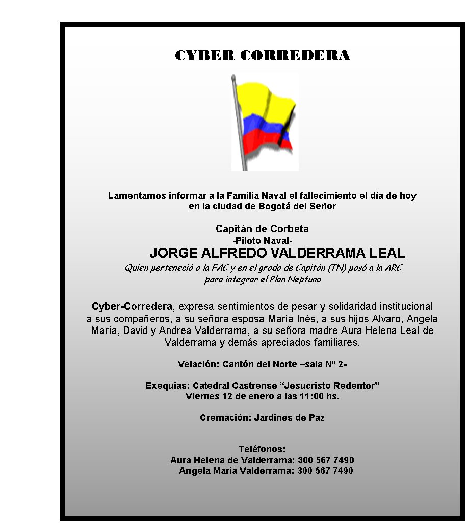 CYBER CORREDERA







Lamentamos 
informar a la Familia Naval el fallecimiento el día de hoy 
en la ciudad
 de Bogotá del Señor 

Capitán de Corbeta
-Piloto Naval-
	JORGE ALFREDO 
VALDERRAMA LEAL
Quien perteneció a la FAC y en el grado de Capitán (TN) 
pasó a la ARC 
para integrar el Plan Neptuno

Cyber-Corredera, expresa 
sentimientos de pesar y solidaridad institucional 
a sus compañeros, a 
su señora esposa María Inés, a sus hijos Alvaro, Angela 
María, David y 
Andrea Valderrama, a su señora madre Aura Helena Leal de 
Valderrama y 
demás apreciados familiares.

Velación: Cantón del Norte –sala Nº 2- 


Exequias: Catedral Castrense “Jesucristo Redentor”  
Viernes 12 de 
enero a las 11:00 hs.

Cremación: Jardines de Paz   
                   
                        

Teléfonos: 
Aura Helena de Valderrama: 300 567
 7490
                                           Angela María 
Valderrama: 300 567 7490
                                     