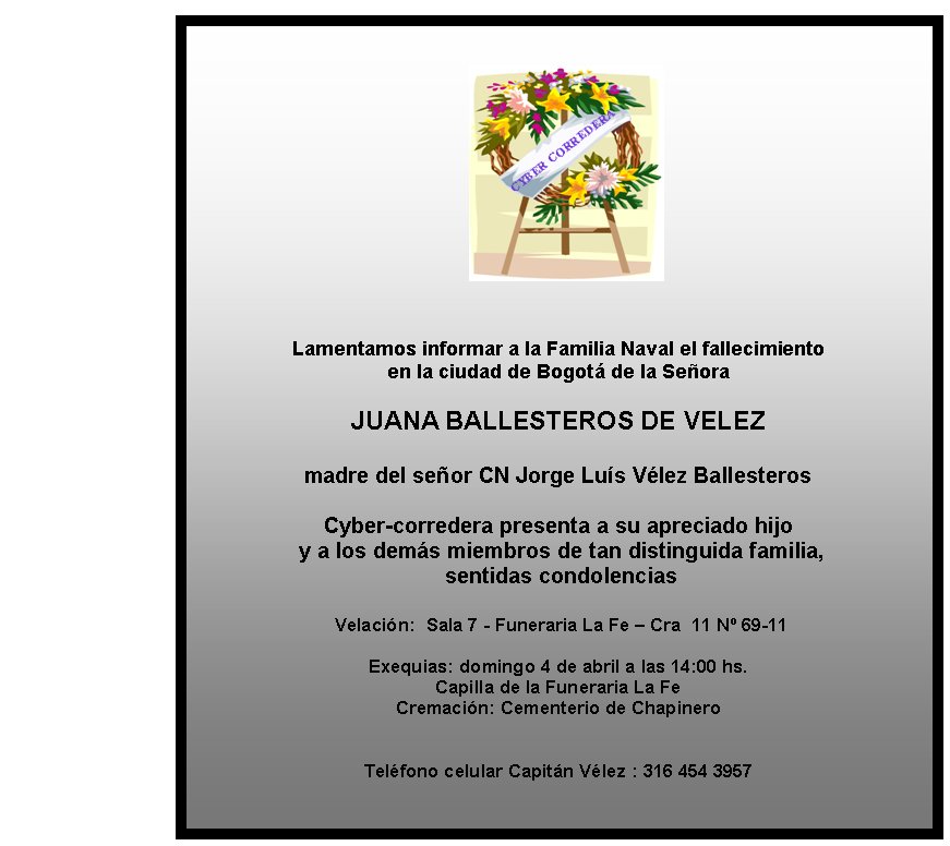Lamentamos informar a la Familia Naval el 
fallecimiento 
en la ciudad de Bogotá de la Señora

JUANA BALLESTEROS DE
 VELEZ

madre del señor CN Jorge Luís Vélez Ballesteros 


Cyber-corredera presenta a su apreciado hijo
 y a los demás miembros 
de tan distinguida familia,
 sentidas condolencias

 Velación:&nbsp; 
Sala 7 - Funeraria La Fe – Cra  11 Nº 69-11

Exequias: domingo 4 de 
abril a las 14:00 hs. 
Capilla de la Funeraria La Fe
Cremación: 
Cementerio de Chapinero


Teléfono celular Capitán Vélez : 316 454 3957
